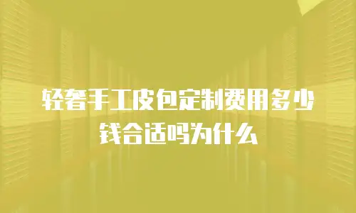 轻奢手工皮包定制费用多少钱合适吗为什么
