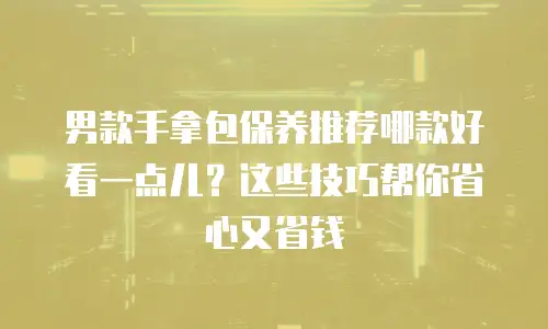 男款手拿包保养推荐哪款好看一点儿？这些技巧帮你省心又省钱