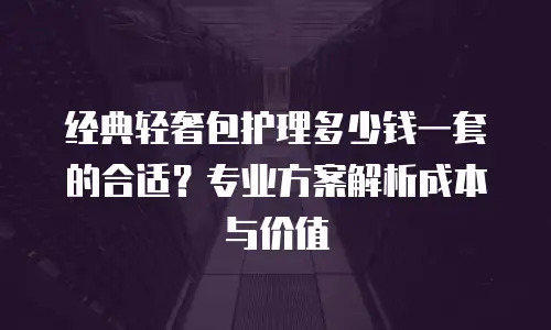 经典轻奢包护理多少钱一套的合适？专业方案解析成本与价值
