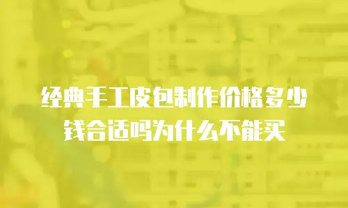 经典手工皮包制作价格多少钱合适吗为什么不能买