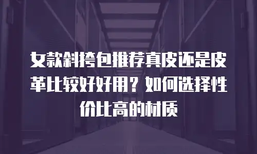 女款斜挎包推荐真皮还是皮革比较好好用？如何选择性价比高的材质