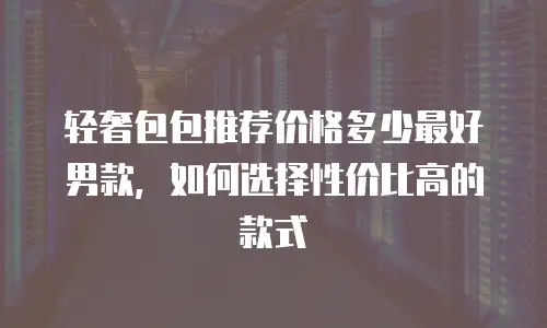 轻奢包包推荐价格多少最好男款，如何选择性价比高的款式
