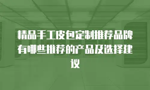 精品手工皮包定制推荐品牌有哪些推荐的产品及选择建议