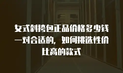 女式斜挎包正品价格多少钱一对合适的，如何挑选性价比高的款式