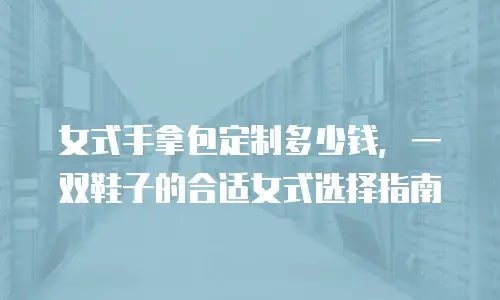 女式手拿包定制多少钱，一双鞋子的合适女式选择指南
