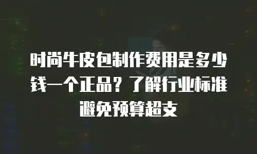 时尚牛皮包制作费用是多少钱一个正品？了解行业标准避免预算超支