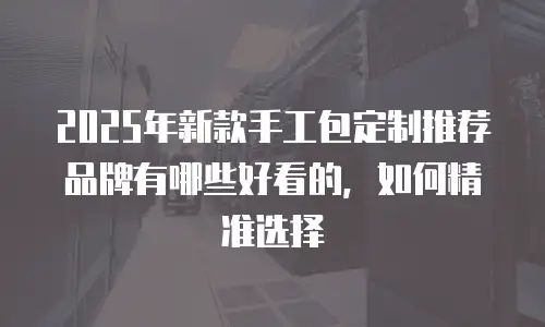 2025年新款手工包定制推荐品牌有哪些好看的，如何精准选择