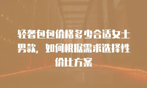 轻奢包包价格多少合适女士男款，如何根据需求选择性价比方案
