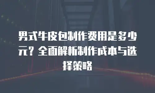 男式牛皮包制作费用是多少元？全面解析制作成本与选择策略