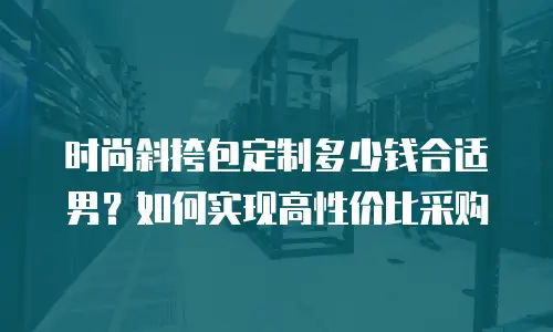 时尚斜挎包定制多少钱合适男？如何实现高性价比采购