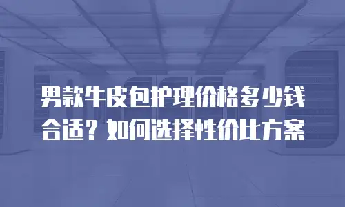男款牛皮包护理价格多少钱合适？如何选择性价比方案