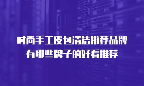 时尚手工皮包清洁推荐品牌有哪些牌子的好看推荐