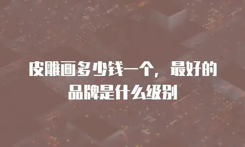 皮雕画多少钱一个，最好的品牌是什么级别