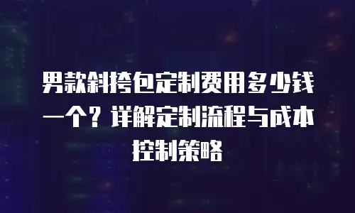 男款斜挎包定制费用多少钱一个？详解定制流程与成本控制策略