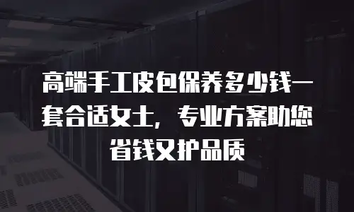 高端手工皮包保养多少钱一套合适女士，专业方案助您省钱又护品质