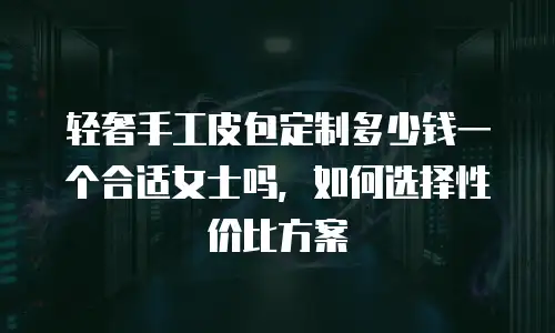 轻奢手工皮包定制多少钱一个合适女士吗，如何选择性价比方案