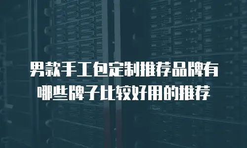 男款手工包定制推荐品牌有哪些牌子比较好用的推荐