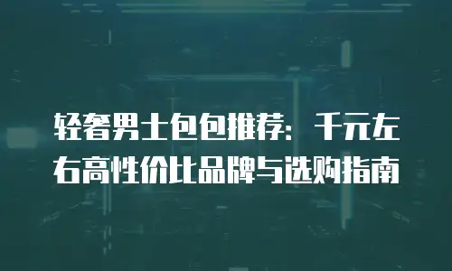 轻奢男士包包推荐：千元左右高性价比品牌与选购指南