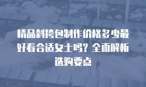 精品斜挎包制作价格多少最好看合适女士吗？全面解析选购要点