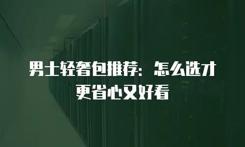 男士轻奢包推荐：怎么选才更省心又好看