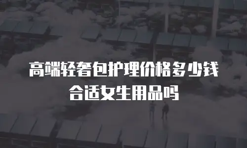 高端轻奢包护理价格多少钱合适女生用品吗