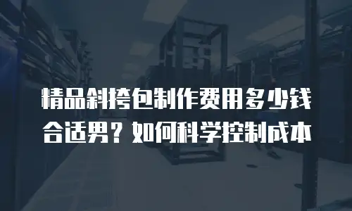 精品斜挎包制作费用多少钱合适男？如何科学控制成本