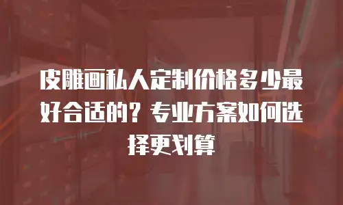 皮雕画私人定制价格多少最好合适的？专业方案如何选择更划算