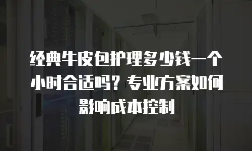 经典牛皮包护理多少钱一个小时合适吗？专业方案如何影响成本控制