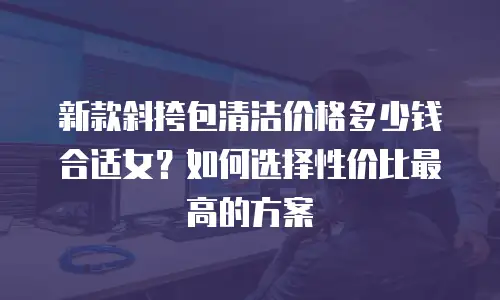 新款斜挎包清洁价格多少钱合适女？如何选择性价比最高的方案