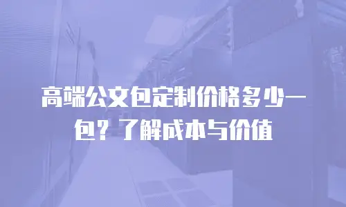高端公文包定制价格多少一包？了解成本与价值