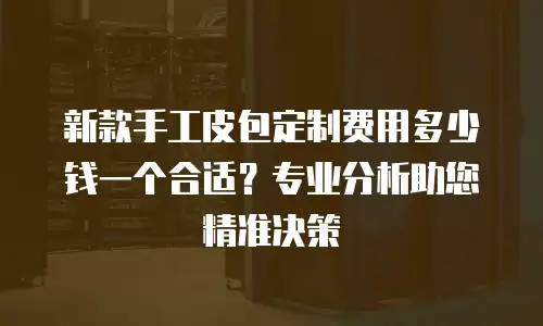 新款手工皮包定制费用多少钱一个合适？专业分析助您精准决策