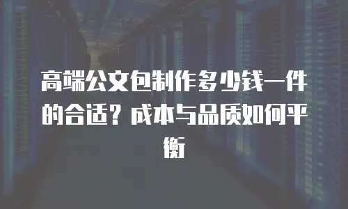 高端公文包制作多少钱一件的合适？成本与品质如何平衡