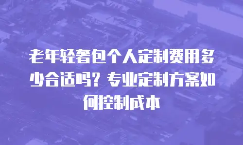 老年轻奢包个人定制费用多少合适吗？专业定制方案如何控制成本