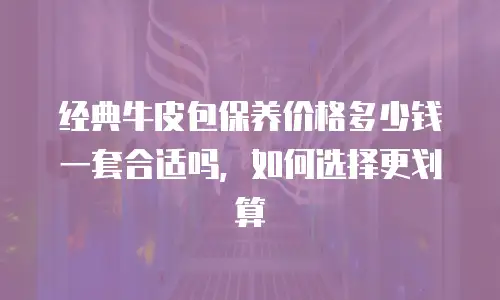 经典牛皮包保养价格多少钱一套合适吗，如何选择更划算