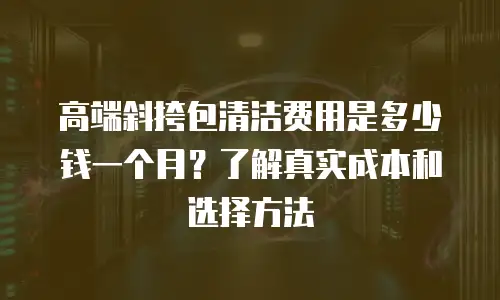 高端斜挎包清洁费用是多少钱一个月？了解真实成本和选择方法