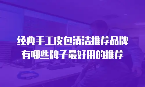 经典手工皮包清洁推荐品牌有哪些牌子最好用的推荐