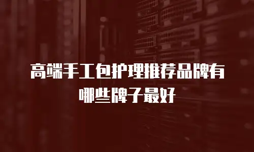 高端手工包护理推荐品牌有哪些牌子最好
