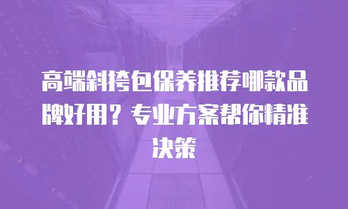 高端斜挎包保养推荐哪款品牌好用？专业方案帮你精准决策