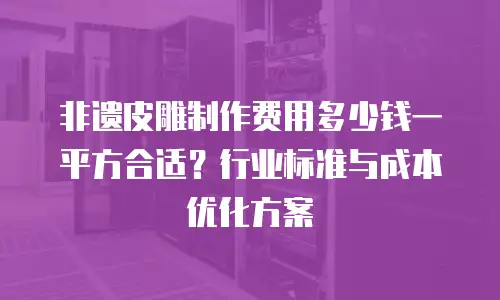 非遗皮雕制作费用多少钱一平方合适？行业标准与成本优化方案