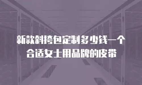 新款斜挎包定制多少钱一个合适女士用品牌的皮带