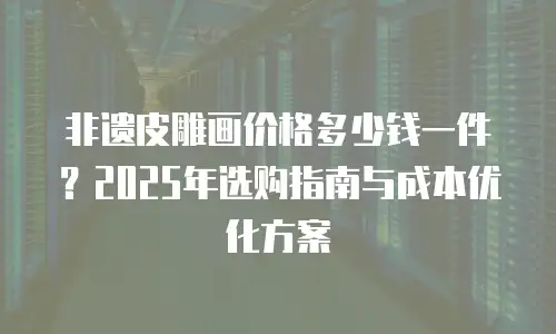 非遗皮雕画价格多少钱一件？2025年选购指南与成本优化方案