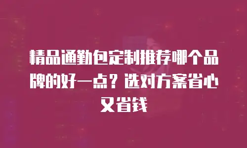 精品通勤包定制推荐哪个品牌的好一点？选对方案省心又省钱