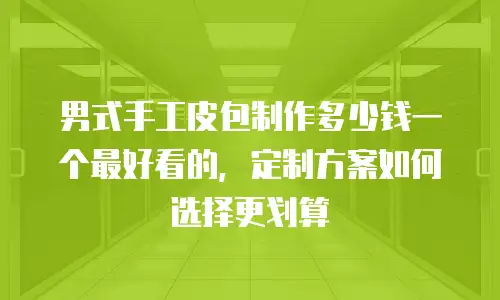 男式手工皮包制作多少钱一个最好看的，定制方案如何选择更划算