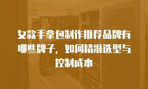 女款手拿包制作推荐品牌有哪些牌子，如何精准选型与控制成本