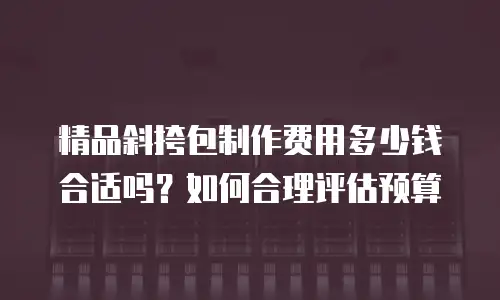 精品斜挎包制作费用多少钱合适吗？如何合理评估预算