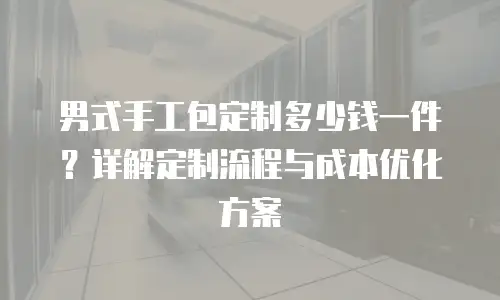 男式手工包定制多少钱一件？详解定制流程与成本优化方案