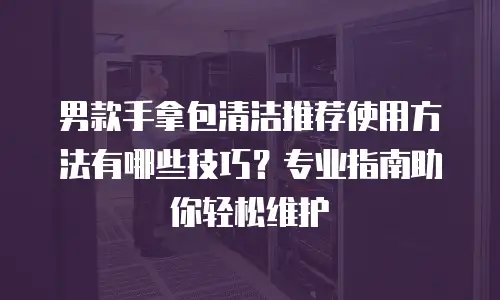 男款手拿包清洁推荐使用方法有哪些技巧？专业指南助你轻松维护