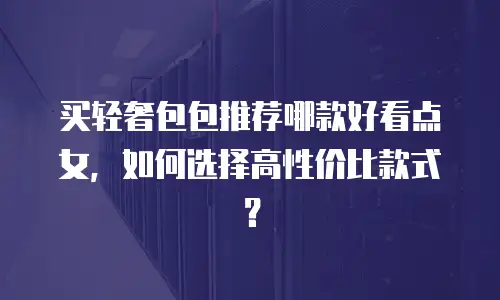 买轻奢包包推荐哪款好看点女，如何选择高性价比款式？