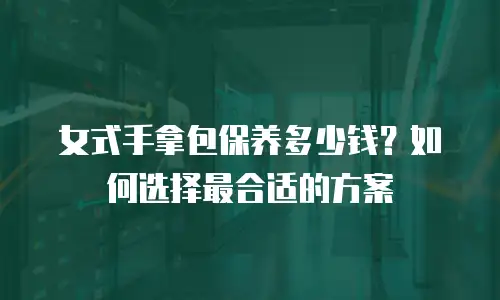 女式手拿包保养多少钱？如何选择最合适的方案