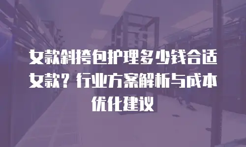 女款斜挎包护理多少钱合适女款？行业方案解析与成本优化建议